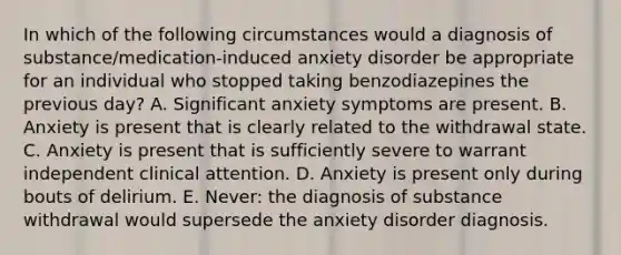 In which of the following circumstances would a diagnosis of substance/medication-induced anxiety disorder be appropriate for an individual who stopped taking benzodiazepines the previous day? A. Significant anxiety symptoms are present. B. Anxiety is present that is clearly related to the withdrawal state. C. Anxiety is present that is sufficiently severe to warrant independent clinical attention. D. Anxiety is present only during bouts of delirium. E. Never: the diagnosis of substance withdrawal would supersede the anxiety disorder diagnosis.