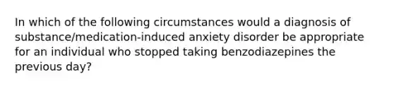 In which of the following circumstances would a diagnosis of substance/medication-induced anxiety disorder be appropriate for an individual who stopped taking benzodiazepines the previous day?