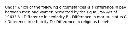 Under which of the following circumstances is a difference in pay between men and women permitted by the Equal Pay Act of 1963? A : Difference in seniority B : Difference in marital status C : Difference in ethnicity D : Difference in religious beliefs