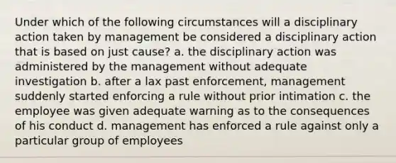 Under which of the following circumstances will a disciplinary action taken by management be considered a disciplinary action that is based on just cause? a. the disciplinary action was administered by the management without adequate investigation b. after a lax past enforcement, management suddenly started enforcing a rule without prior intimation c. the employee was given adequate warning as to the consequences of his conduct d. management has enforced a rule against only a particular group of employees