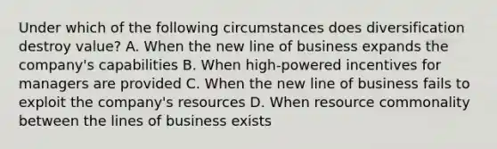 Under which of the following circumstances does diversification destroy value? A. When the new line of business expands the company's capabilities B. When high-powered incentives for managers are provided C. When the new line of business fails to exploit the company's resources D. When resource commonality between the lines of business exists