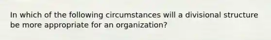 In which of the following circumstances will a divisional structure be more appropriate for an organization?