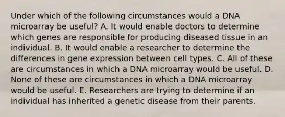 Under which of the following circumstances would a DNA microarray be useful? A. It would enable doctors to determine which genes are responsible for producing diseased tissue in an individual. B. It would enable a researcher to determine the differences in gene expression between cell types. C. All of these are circumstances in which a DNA microarray would be useful. D. None of these are circumstances in which a DNA microarray would be useful. E. Researchers are trying to determine if an individual has inherited a genetic disease from their parents.