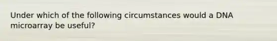 Under which of the following circumstances would a DNA microarray be useful?