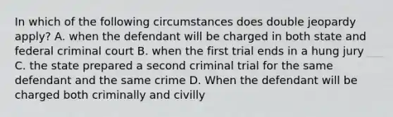 In which of the following circumstances does double jeopardy apply? A. when the defendant will be charged in both state and federal criminal court B. when the first trial ends in a hung jury C. the state prepared a second criminal trial for the same defendant and the same crime D. When the defendant will be charged both criminally and civilly