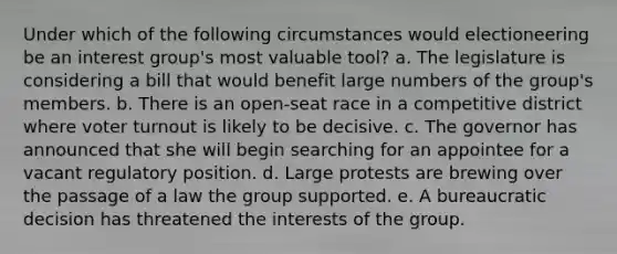 Under which of the following circumstances would electioneering be an interest group's most valuable tool? a. The legislature is considering a bill that would benefit large numbers of the group's members. b. There is an open-seat race in a competitive district where voter turnout is likely to be decisive. c. The governor has announced that she will begin searching for an appointee for a vacant regulatory position. d. Large protests are brewing over the passage of a law the group supported. e. A bureaucratic decision has threatened the interests of the group.