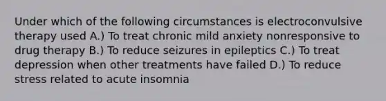 Under which of the following circumstances is electroconvulsive therapy used A.) To treat chronic mild anxiety nonresponsive to drug therapy B.) To reduce seizures in epileptics C.) To treat depression when other treatments have failed D.) To reduce stress related to acute insomnia