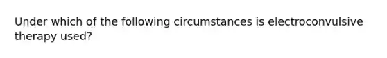 Under which of the following circumstances is electroconvulsive therapy used?