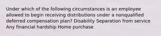 Under which of the following circumstances is an employee allowed to begin receiving distributions under a nonqualified deferred compensation plan? Disability Separation from service Any financial hardship Home purchase