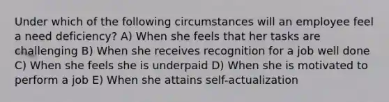 Under which of the following circumstances will an employee feel a need deficiency? A) When she feels that her tasks are challenging B) When she receives recognition for a job well done C) When she feels she is underpaid D) When she is motivated to perform a job E) When she attains self-actualization