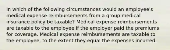 In which of the following circumstances would an employee's medical expense reimbursements from a group medical insurance policy be taxable? Medical expense reimbursements are taxable to the employee if the employer paid the premiums for coverage. Medical expense reimbursements are taxable to the employee, to the extent they equal the expenses incurred.