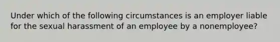 Under which of the following circumstances is an employer liable for the sexual harassment of an employee by a nonemployee?