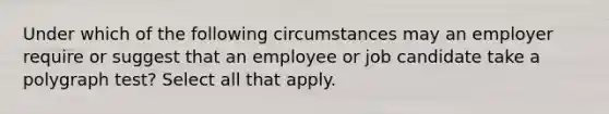 Under which of the following circumstances may an employer require or suggest that an employee or job candidate take a polygraph test? Select all that apply.