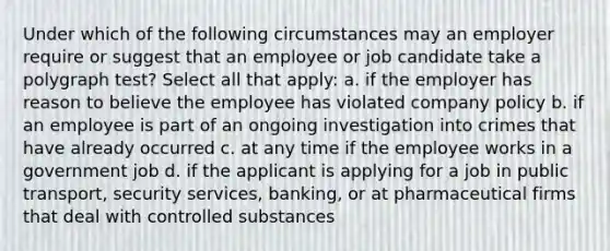 Under which of the following circumstances may an employer require or suggest that an employee or job candidate take a polygraph test? Select all that apply: a. if the employer has reason to believe the employee has violated company policy b. if an employee is part of an ongoing investigation into crimes that have already occurred c. at any time if the employee works in a government job d. if the applicant is applying for a job in public transport, security services, banking, or at pharmaceutical firms that deal with controlled substances