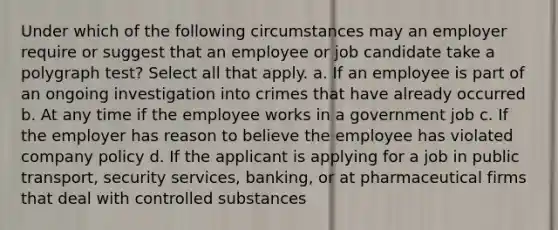 Under which of the following circumstances may an employer require or suggest that an employee or job candidate take a polygraph test? Select all that apply. a. If an employee is part of an ongoing investigation into crimes that have already occurred b. At any time if the employee works in a government job c. If the employer has reason to believe the employee has violated company policy d. If the applicant is applying for a job in public transport, security services, banking, or at pharmaceutical firms that deal with controlled substances