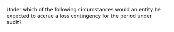 Under which of the following circumstances would an entity be expected to accrue a loss contingency for the period under audit?