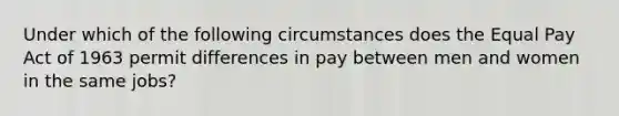 Under which of the following circumstances does the Equal Pay Act of 1963 permit differences in pay between men and women in the same jobs?