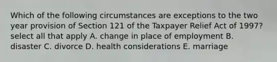 Which of the following circumstances are exceptions to the two year provision of Section 121 of the Taxpayer Relief Act of 1997? select all that apply A. change in place of employment B. disaster C. divorce D. health considerations E. marriage