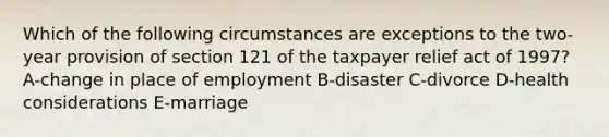 Which of the following circumstances are exceptions to the two-year provision of section 121 of the taxpayer relief act of 1997? A-change in place of employment B-disaster C-divorce D-health considerations E-marriage