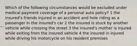 Which of the following circumstances would be excluded under medical payment coverage of a personal auto policy? 1 the insured's friends injured in an accident and hole riding as a passenger in the insured's car 2 the insured is stuck by another vehicle while crossing the street 3 the insured's mother is injured while exiting from the insured vehicle 4 the insured in injured while driving his motorcycle on his resident premises