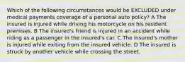 Which of the following circumstances would be EXCLUDED under medical payments coverage of a personal auto policy? A The insured is injured while driving his motorcycle on his resident premises. B The insured's friend is injured in an accident while riding as a passenger in the insured's car. C The insured's mother is injured while exiting from the insured vehicle. D The insured is struck by another vehicle while crossing the street.