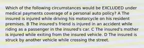 Which of the following circumstances would be EXCLUDED under medical payments coverage of a personal auto policy? A The insured is injured while driving his motorcycle on his resident premises. B The insured's friend is injured in an accident while riding as a passenger in the insured's car. C The insured's mother is injured while exiting from the insured vehicle. D The insured is struck by another vehicle while crossing the street.