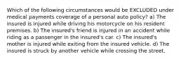 Which of the following circumstances would be EXCLUDED under medical payments coverage of a personal auto policy? a) The insured is injured while driving his motorcycle on his resident premises. b) The insured's friend is injured in an accident while riding as a passenger in the insured's car. c) The insured's mother is injured while exiting from the insured vehicle. d) The insured is struck by another vehicle while crossing the street.