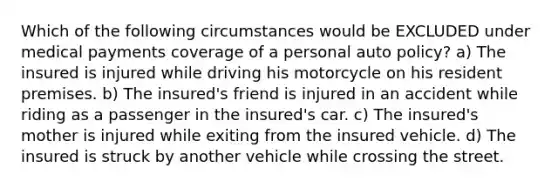 Which of the following circumstances would be EXCLUDED under medical payments coverage of a personal auto policy? a) The insured is injured while driving his motorcycle on his resident premises. b) The insured's friend is injured in an accident while riding as a passenger in the insured's car. c) The insured's mother is injured while exiting from the insured vehicle. d) The insured is struck by another vehicle while crossing the street.