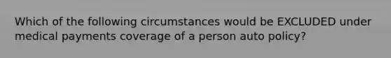 Which of the following circumstances would be EXCLUDED under medical payments coverage of a person auto policy?