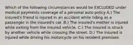 Which of the following circumstances would be EXCLUDED under medical payments coverage of a personal auto policy A.) The insured's friend is injured in an accident while riding as a passenger in the insured's car. B.) The insured's mother is injured while exiting from the insured vehicle. C.) The insured is struck by another vehicle while crossing the street. D.) The insured is injured while driving his motorcycle on his resident premises.