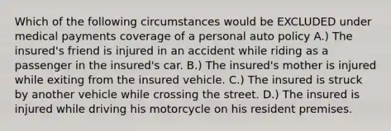 Which of the following circumstances would be EXCLUDED under medical payments coverage of a personal auto policy A.) The insured's friend is injured in an accident while riding as a passenger in the insured's car. B.) The insured's mother is injured while exiting from the insured vehicle. C.) The insured is struck by another vehicle while crossing the street. D.) The insured is injured while driving his motorcycle on his resident premises.