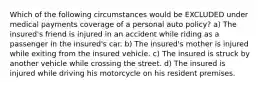 Which of the following circumstances would be EXCLUDED under medical payments coverage of a personal auto policy? a) The insured's friend is injured in an accident while riding as a passenger in the insured's car. b) The insured's mother is injured while exiting from the insured vehicle. c) The insured is struck by another vehicle while crossing the street. d) The insured is injured while driving his motorcycle on his resident premises.