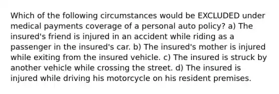 Which of the following circumstances would be EXCLUDED under medical payments coverage of a personal auto policy? a) The insured's friend is injured in an accident while riding as a passenger in the insured's car. b) The insured's mother is injured while exiting from the insured vehicle. c) The insured is struck by another vehicle while crossing the street. d) The insured is injured while driving his motorcycle on his resident premises.