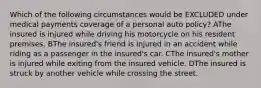 Which of the following circumstances would be EXCLUDED under medical payments coverage of a personal auto policy? AThe insured is injured while driving his motorcycle on his resident premises. BThe insured's friend is injured in an accident while riding as a passenger in the insured's car. CThe insured's mother is injured while exiting from the insured vehicle. DThe insured is struck by another vehicle while crossing the street.