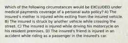 Which of the following circumstances would be EXCLUDED under medical payments coverage of a personal auto policy? A) The insured's mother is injured while exiting from the insured vehicle. B) The insured is struck by another vehicle while crossing the street. C) The insured is injured while driving his motorcycle on his resident premises. D) The insured's friend is injured in an accident while riding as a passenger in the insured's car.