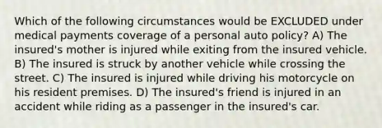 Which of the following circumstances would be EXCLUDED under medical payments coverage of a personal auto policy? A) The insured's mother is injured while exiting from the insured vehicle. B) The insured is struck by another vehicle while crossing the street. C) The insured is injured while driving his motorcycle on his resident premises. D) The insured's friend is injured in an accident while riding as a passenger in the insured's car.