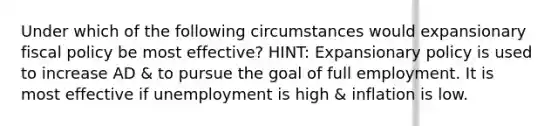 Under which of the following circumstances would expansionary fiscal policy be most effective? HINT: Expansionary policy is used to increase AD & to pursue the goal of full employment. It is most effective if unemployment is high & inflation is low.