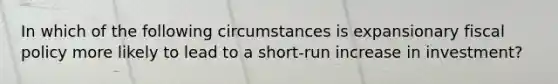 In which of the following circumstances is expansionary fiscal policy more likely to lead to a short-run increase in investment?