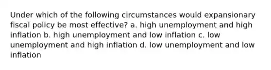 Under which of the following circumstances would expansionary <a href='https://www.questionai.com/knowledge/kPTgdbKdvz-fiscal-policy' class='anchor-knowledge'>fiscal policy</a> be most effective? a. high unemployment and high inflation b. high unemployment and low inflation c. low unemployment and high inflation d. low unemployment and low inflation