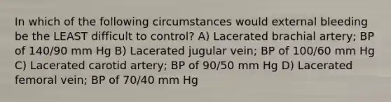 In which of the following circumstances would external bleeding be the LEAST difficult to control? A) Lacerated brachial artery; BP of 140/90 mm Hg B) Lacerated jugular vein; BP of 100/60 mm Hg C) Lacerated carotid artery; BP of 90/50 mm Hg D) Lacerated femoral vein; BP of 70/40 mm Hg