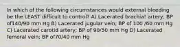 In which of the following circumstances would external bleeding be the LEAST difficult to control? A) Lacerated brachia! artery; BP of140/90 mm Hg B) Lacerated jugular vein; BP of 100 /60 mm Hg C) Lacerated carotid artery; BP of 90/50 mm Hg D) Lacerated femoral vein; BP of70/40 mm Hg