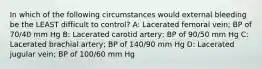 In which of the following circumstances would external bleeding be the LEAST difficult to control? A: Lacerated femoral vein; BP of 70/40 mm Hg B: Lacerated carotid artery; BP of 90/50 mm Hg C: Lacerated brachial artery; BP of 140/90 mm Hg D: Lacerated jugular vein; BP of 100/60 mm Hg