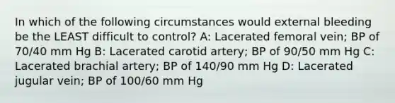 In which of the following circumstances would external bleeding be the LEAST difficult to control? A: Lacerated femoral vein; BP of 70/40 mm Hg B: Lacerated carotid artery; BP of 90/50 mm Hg C: Lacerated brachial artery; BP of 140/90 mm Hg D: Lacerated jugular vein; BP of 100/60 mm Hg