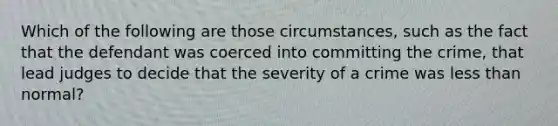 Which of the following are those circumstances, such as the fact that the defendant was coerced into committing the crime, that lead judges to decide that the severity of a crime was <a href='https://www.questionai.com/knowledge/k7BtlYpAMX-less-than' class='anchor-knowledge'>less than</a> normal?