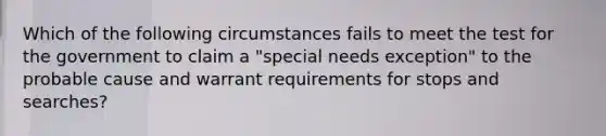 Which of the following circumstances fails to meet the test for the government to claim a "special needs exception" to the probable cause and warrant requirements for stops and searches?