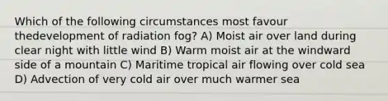 Which of the following circumstances most favour thedevelopment of radiation fog? A) Moist air over land during clear night with little wind B) Warm moist air at the windward side of a mountain C) Maritime tropical air flowing over cold sea D) Advection of very cold air over much warmer sea