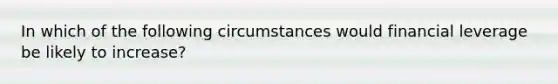 In which of the following circumstances would financial leverage be likely to increase?