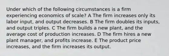 Under which of the following circumstances is a firm experiencing economics of scale? A The firm increases only its labor input, and output decreases. B The firm doubles its inputs, and output triples. C The firm builds a new plant, and the average cost of production increases. D The firm hires a new plant manager, and profits increase. E The product price increases, and the firm increases its output.