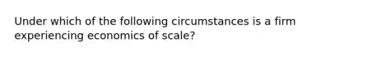 Under which of the following circumstances is a firm experiencing economics of scale?