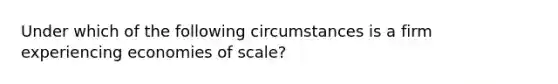 Under which of the following circumstances is a firm experiencing economies of scale?